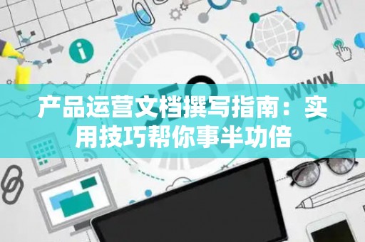 产品运营文档撰写指南：实用技巧帮你事半功倍